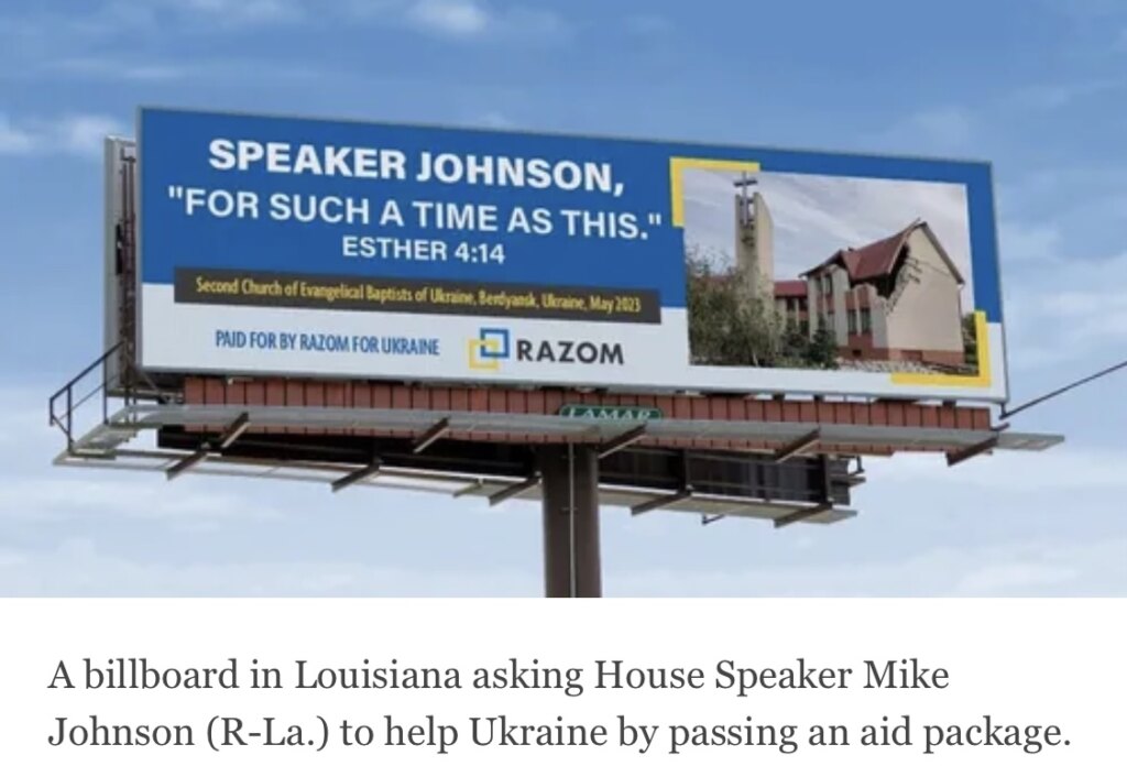 The Letter to the Speaker Johnson from two Ukrainian Baptist Conventions in the U.S. 10 In Shreveport, Louisiana, across the street from House Speaker Mike Johnson’s hometown church, an unusual billboard would pop up occasionally. During weeks when Congress was out of session and Johnson was home, it showed a picture of a bombed-out church in the southeastern Ukraine city of Berdyansk, next to a caption: “Speaker Johnson, ‘For a time such as this.’ Esther 4:14.”